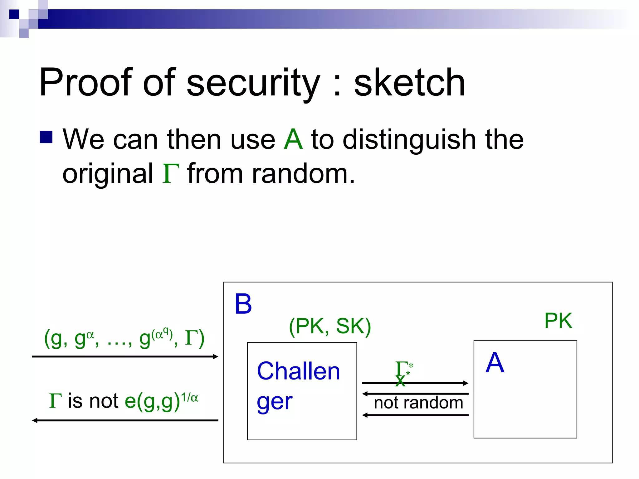 Proof of security : sketch B A (g, g  , …, g (  q ) ,   ) Challenger We can then use  A  to distinguish the original    from random. (PK, SK) PK      is not  e(g,g) 1/  not random x * 