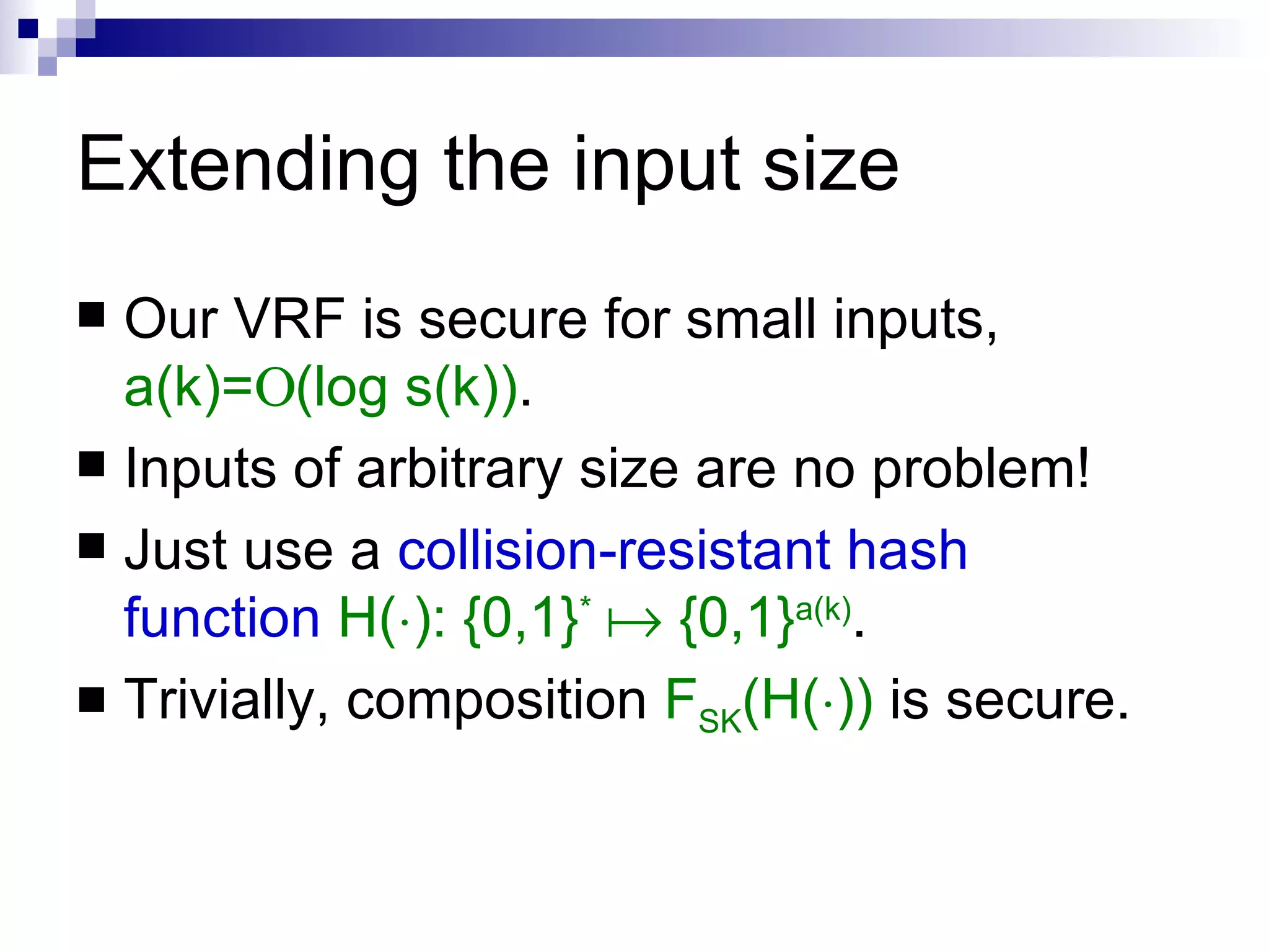 Extending the input size Our VRF is secure for small inputs,  a(k)=  (log s(k)) . Inputs of arbitrary size are no problem! Just use a  collision-resistant hash   function   H( ¢ ): {0,1} *     {0,1} a(k) .  Trivially, composition  F SK (H( ¢ ))  is secure. 