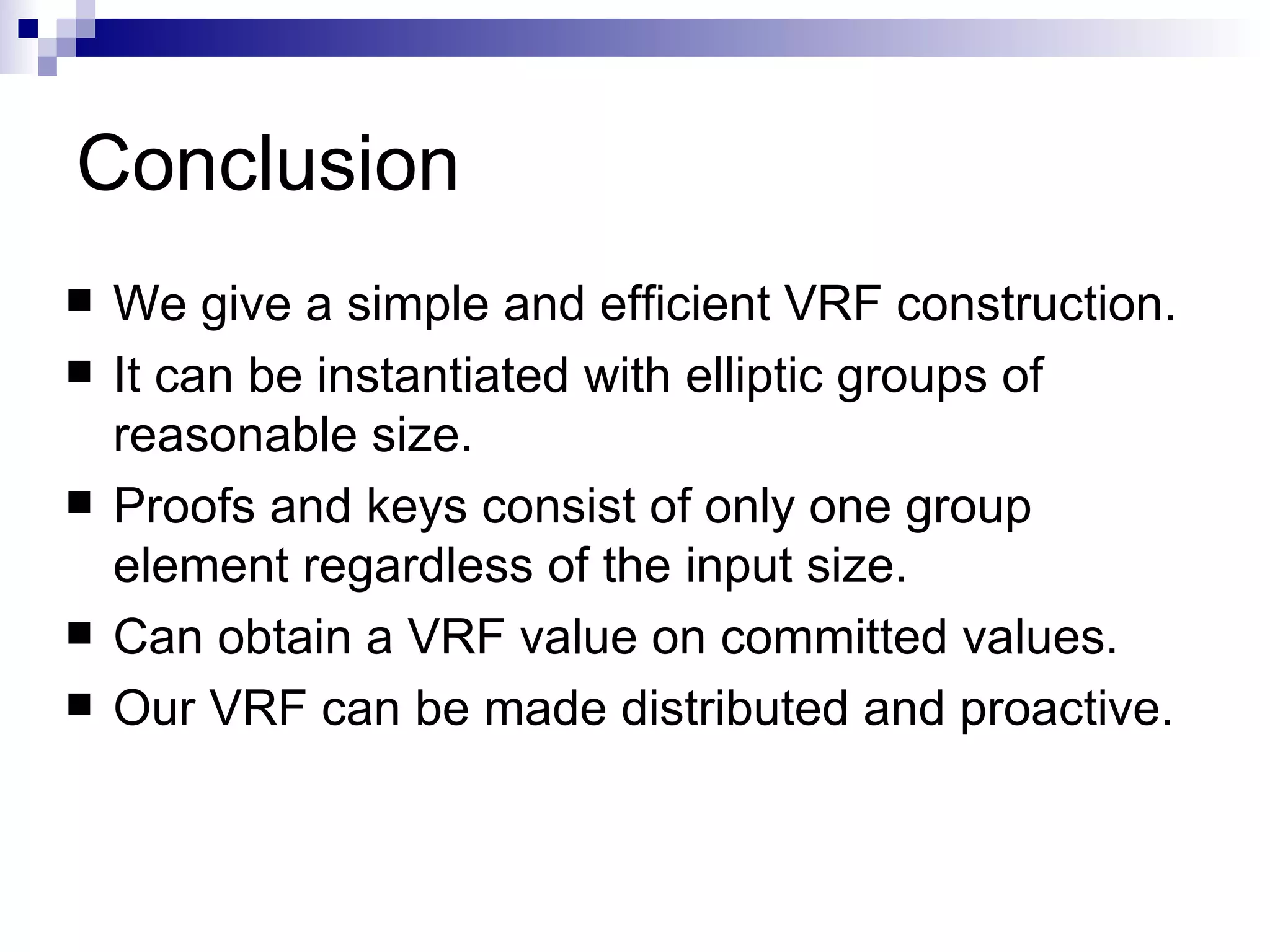 Conclusion We give a simple and efficient VRF construction. It can be instantiated with elliptic groups of reasonable size. Proofs and keys consist of only one group element regardless of the input size. Can obtain a VRF value on committed values. Our VRF can be made distributed and proactive. 