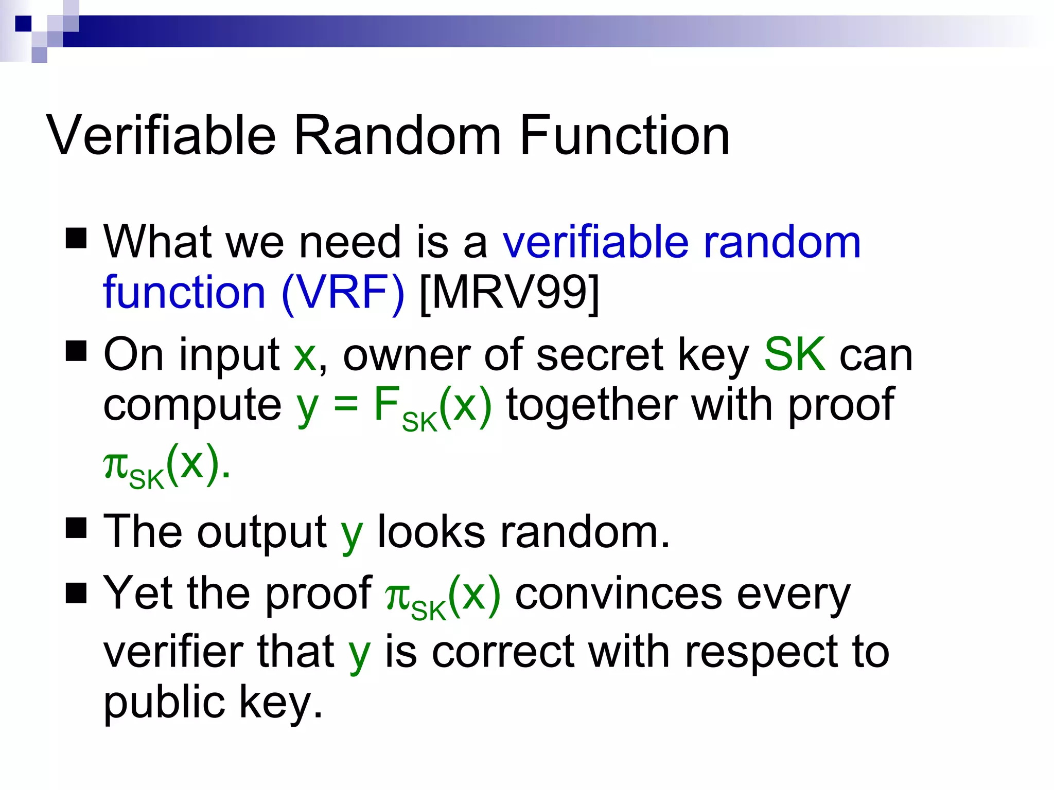 Verifiable Random Function What we need is a  verifiable random function (VRF)  [MRV99] On input  x , owner of secret key  SK  can compute  y = F SK (x)  together with proof   SK (x). The output  y  looks random. Yet the proof   SK (x)  convinces every verifier that  y  is correct with respect to public key. 