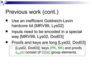 Previous work (cont.) Use an inefficient Goldreich-Levin hardcore bit [MRV99, Lys02] Inputs need to be encoded in a special way [MRV99, Lys02, Dod03] Proofs and keys are long [Lys02, Dod03] [Lys02, Dod03]: keys  (PK, SK)  and proofs   SK (x)  consist of  O(|x|)  group elements. 