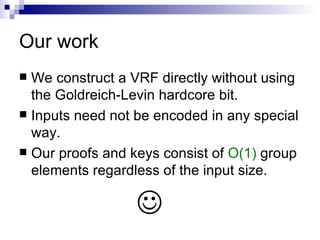 Our work We construct a VRF directly without using the Goldreich-Levin hardcore bit. Inputs need not be encoded in any special way. Our proofs and keys consist of  O(1)  group elements regardless of the input size.  