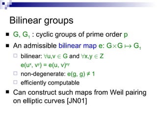 Bilinear groups G, G 1  : cyclic groups of prime order  p An admissible  bilinear map   e: G £ G    G 1 bilinear:   8 u,v  2  G  and  8 x,y  2  Z e(u x , v y ) = e(u, v) xy non-degenerate:   e(g, g) ≠ 1 efficiently computable Can construct such maps from Weil pairing on elliptic curves [JN01] 