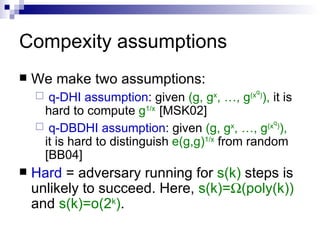 Compexity assumptions We make two assumptions: q-DHI assumption : given  (g, g x , …, g (x q ) ),  it is hard to compute  g 1/x  [MSK02] q-DBDHI assumption : given  (g, g x , …, g (x q ) ),  it is hard to distinguish  e(g,g) 1/x  from random [BB04] Hard  = adversary running for  s(k)  steps is unlikely to succeed. Here,  s(k)=  (poly(k))   and  s(k)=o(2 k ) . 