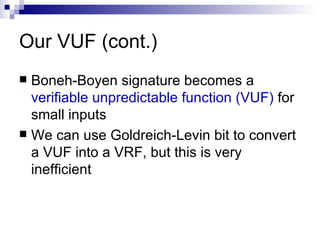 Our VUF (cont.) Boneh-Boyen signature becomes a  verifiable unpredictable function (VUF)  for small inputs We can use Goldreich-Levin bit to convert a VUF into a VRF, but this is very inefficient 