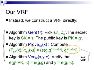 Our VRF  Instead, we construct a VRF directly: Algorithm  Gen(1 k ):  Pick  s 2 R  Z p * .The secret key is  SK = s . The public key is  PK = g s . Algorithm  Prove SK (x)  :   Compute  (F SK (x),   SK (x)) = (e(g,g) 1/(x+SK) , g 1/(x+SK) ) Algorithm  Ver PK (x,y,  ):   Verify that  e(g x ¢ PK,   ) = e(g,g)  and  y = e(g,   ). { our VUF 