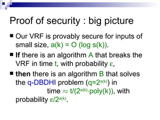 Proof of security : big picture Our VRF is provably secure for inputs of small size,  a(k) = O (log s(k)) . If  there is an algorithm  A  that breaks the VRF in time  t , with probability   , then  there is an algorithm  B  that solves the  q-DBDHI  problem ( q=2 a(k) ) in  time  ¼   t/(2 a(k) ¢ poly(k)) , with probability   /2 a(k) . 