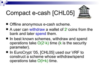 Compact e-cash [CHL05] Offline anonymous e-cash scheme. A user can  withdraw  a wallet of  2 l  coins from the bank and later  spend  them. In best known schemes, withdraw and spend operations take  O(2 l ¢ k)  time ( k  is the security parameter). In EuroCrypt ’05, [CHL05] used our VRF to construct a scheme whose withdraw/spend operations take  O(l+k)  time. 