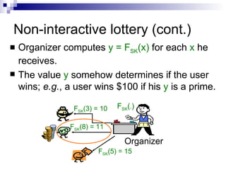 Non-interactive lottery (cont.) Organizer computes  y = F SK (x)  for each  x  he receives. The value  y  somehow determines if the user wins;  e.g. , a user wins $100 if his  y  is a prime. F SK ( . ) F SK (3) = 10 F SK (8) = 11 F SK (5) = 15 Organizer 