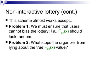 Non-interactive lottery (cont.) This scheme almost works except… Problem 1:  We must ensure that users cannot bias the lottery;  i.e. ,  F SK (x)  should look random. Problem 2:  What stops the organizer from lying about the true  F SK (x)  value?  