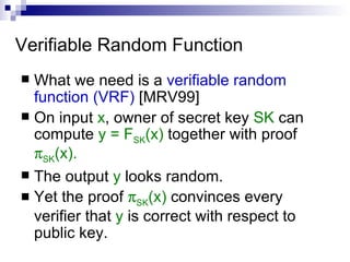 Verifiable Random Function What we need is a  verifiable random function (VRF)  [MRV99] On input  x , owner of secret key  SK  can compute  y = F SK (x)  together with proof   SK (x). The output  y  looks random. Yet the proof   SK (x)  convinces every verifier that  y  is correct with respect to public key. 