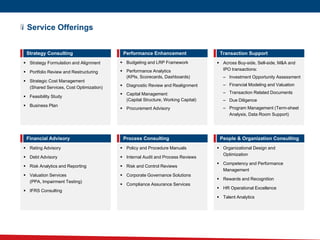 Service Offerings
 Strategy Formulation and Alignment
 Portfolio Review and Restructuring
 Strategic Cost Management
(Shared Services, Cost Optimization)
 Feasibility Study
 Business Plan
Strategy Consulting
 Budgeting and LRP Framework
 Performance Analytics
(KPIs, Scorecards, Dashboards)
 Diagnostic Review and Realignment
 Capital Management
(Capital Structure, Working Capital)
 Procurement Advisory
Performance Enhancement
 Across Buy-side, Sell-side, M&A and
IPO transactions:
– Investment Opportunity Assessment
– Financial Modeling and Valuation
– Transaction Related Documents
– Due Diligence
– Program Management (Term-sheet
Analysis, Data Room Support)
Transaction Support
 Policy and Procedure Manuals
 Internal Audit and Process Reviews
 Risk and Control Reviews
 Corporate Governance Solutions
 Compliance Assurance Services
Process Consulting
 Rating Advisory
 Debt Advisory
 Risk Analytics and Reporting
 Valuation Services
(PPA, Impairment Testing)
 IFRS Consulting
Financial Advisory
 Organizational Design and
Optimization
 Competency and Performance
Management
 Rewards and Recognition
 HR Operational Excellence
 Talent Analytics
People & Organization Consulting
 