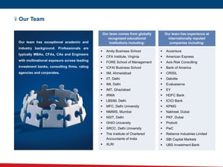 Our Team
 Accenture
 American Express
 Axis Risk Consulting
 Bank of America
 CRISIL
 Deloitte
 Evalueserve
 EY
 HDFC Bank
 ICICI Bank
 KPMG
 Nakheel, Dubai
 PKF, Dubai
 Protiviti
 PwC
 Reliance Industries Limited
 SBI Capital Markets
 UBS Investment Bank
Our team comes from globally
recognized educational
institutions including:
Our team has experience at
internationally reputed
companies including:
 Amity Business School
 CFA Institute, Virginia
 FORE School of Management
 ICFAI Business School
 IIM, Ahmedabad
 IIT, Delhi
 IMI, Delhi
 IMT, Ghaziabad
 IRMA
 LBSIM, Delhi
 MFC, Delhi University
 NMIMS, Mumbai
 NSIT, Delhi
 OHIO University
 SRCC, Delhi University
 The Institute of Chartered
Accountants of India
 XLRI
Our team has exceptional academic and
industry background. Professionals are
typically MBAs, CFAs, CAs and Engineers
with multinational exposure across leading
investment banks, consulting firms, rating
agencies and corporates.
 
