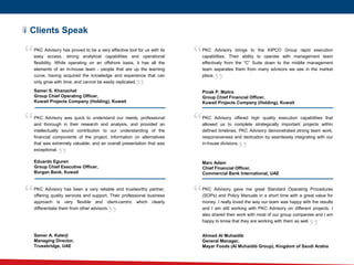 “
Clients Speak
PKC Advisory has proved to be a very effective tool for us with its
easy access, strong analytical capabilities and operational
flexibility. While operating on an offshore basis, it has all the
elements of an in-house team - people that are up the learning
curve, having acquired the knowledge and experience that can
only grow with time; and cannot be easily replicated.
Samer S. Khanachet
Group Chief Operating Officer,
Kuwait Projects Company (Holding), Kuwait
PKC Advisory brings to the KIPCO Group rapid execution
capabilities. Their ability to operate with management team
effectively from the “C” Suite down to the middle management
team separates them from many advisors we see in the market
place.
Pinak P. Maitra
Group Chief Financial Officer,
Kuwait Projects Company (Holding), Kuwait
PKC Advisory was quick to understand our needs, professional
and thorough in their research and analysis, and provided an
intellectually sound contribution to our understanding of the
financial components of the project, information on alternatives
that was extremely valuable, and an overall presentation that was
exceptional.
Eduardo Eguren
Group Chief Executive Officer,
Burgan Bank, Kuwait
PKC Advisory offered high quality execution capabilities that
allowed us to complete strategically important projects within
defined timelines. PKC Advisory demonstrated strong team work,
responsiveness and dedication by seamlessly integrating with our
in-house divisions.
Marc Adam
Chief Financial Officer,
Commercial Bank International, UAE
PKC Advisory has been a very reliable and trustworthy partner,
offering quality services and support. Their professional business
approach is very flexible and client-centric which clearly
differentiate them from other advisors.
Samer A. Katerji
Managing Director,
Trussbridge, UAE
“
“
“
“ “
“
“
“
“
PKC Advisory gave me great Standard Operating Procedures
(SOPs) and Policy Manuals in a short time with a great value for
money. I really loved the way our team was happy with the results
and I am still working with PKC Advisory on different projects. I
also shared their work with most of our group companies and I am
happy to know that they are working with them as well.
Ahmed Al Muhaidib
General Manager,
Mayar Foods (Al Muhaidib Group), Kingdom of Saudi Arabia
“
“
 