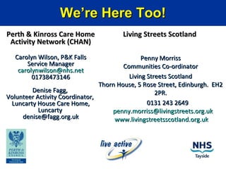 We’re Here Too!We’re Here Too!
Perth & Kinross Care HomePerth & Kinross Care Home
Activity Network (CHAN)Activity Network (CHAN)
Carolyn Wilson, P&K FallsCarolyn Wilson, P&K Falls
Service ManagerService Manager
carolynwilson@nhs.netcarolynwilson@nhs.net
0173847314601738473146
Denise Fagg,Denise Fagg,
Volunteer Activity Coordinator,Volunteer Activity Coordinator,
Luncarty House Care Home,Luncarty House Care Home,
LuncartyLuncarty
denise@fagg.org.ukdenise@fagg.org.uk
Living Streets ScotlandLiving Streets Scotland
Penny MorrissPenny Morriss
Communities Co-ordinatorCommunities Co-ordinator
Living Streets ScotlandLiving Streets Scotland
Thorn House, 5 Rose Street, Edinburgh. EH2Thorn House, 5 Rose Street, Edinburgh. EH2
2PR.2PR.
0131 243 26490131 243 2649
penny.morriss@livingstreets.org.ukpenny.morriss@livingstreets.org.uk
www.livingstreetsscotland.org.ukwww.livingstreetsscotland.org.uk
 