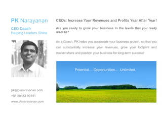 As a Coach, PK helps you accelerate your business growth, so that you
can substantially increase your revenues, grow your footprint and
market share and position your business for long-term success!
CEOs: Increase Your Revenues and Profits Year After Year!
Are you ready to grow your business to the levels that you really
want to?
PK Narayanan
CEO Coach
Helping Leaders Shine
pk@pknarayanan.com
+91 98453 90141
www.pknarayanan.com
Potential… Opportunities... Unlimited.
 