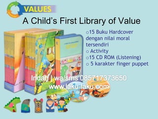 A Child’s First Library of Value 
o15 Buku Hardcover 
dengan nilai moral 
tersendiri 
o Activity 
o15 CD ROM (Listening) 
o 5 karakter finger puppet 
 