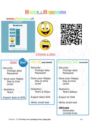 Happy - Happyness
Choose a plan
Version : 15.1004 http://www.myhappy.ch/my_happy.php rm
www.MyHappy.ch
Pro 1€ (per month)
- Security
Change data
Password
- Save your Happy
Day & time
Level
- Statistics
Years & Days
- Export Data SVG
- Write small text
User
- Security
Change data
Password
- Save your Happy
Day & time
Level
- Statistics
Years
- Export data to SVG
Business 50€ (p/month)
- Security
Change data
Password
- Save your Happy
Day & time
Level
- Statistics
Years &Days
- Export to SVG
- Write small text
- QRCode
Generator
Limited time
 