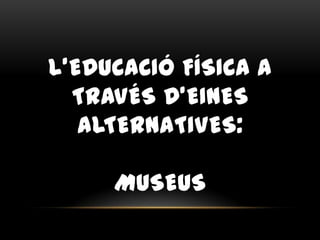 L’EDUCACIÓ FÍSICA A
TRAVÉS D’EINES
ALTERNATIVES:
MUSEUS
 