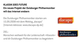 KlassiK goes Future
ein neues Projekt der Duisburger Philharmoniker
will das internet erobern

Die Duisburger Philharmoniker starten am
15.09.2008 mit dem Weblog „dacapo“
(Internet-Adresse: www.dacapo-dp.de)

ZIEL:
Menschen weltweit für die Leidenschaft »Klassik«
und dir Duisburger Philharmoniker zu begeistern
 