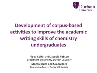 Development of corpus-based 
activities to improve the academic 
writing skills of chemistry 
undergraduates 
Pippa Coffer and Jacquie Robson 
Department of Chemistry, Durham University 
Megan Bruce and Simon Rees 
Foundation Centre, Durham University 
 