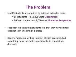 The Problem 
• Level 3 students are required to write an extended essay: 
• BSc students - a 10,000 word Dissertation 
• MChem students – a 3,000 word Literature Perspective 
• Feedback indicates that students feel that they have limited 
experience in this kind of exercise 
• Generic ‘academic writing training’ already provided, but 
something more interactive and specific to chemistry is 
desirable 
 