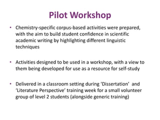Pilot Workshop 
• Chemistry-specific corpus-based activities were prepared, 
with the aim to build student confidence in scientific 
academic writing by highlighting different linguistic 
techniques 
• Activities designed to be used in a workshop, with a view to 
them being developed for use as a resource for self-study 
• Delivered in a classroom setting during ‘Dissertation’ and 
‘Literature Perspective’ training week for a small volunteer 
group of level 2 students (alongside generic training) 
 