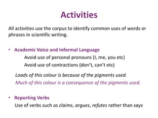 Activities 
All activities use the corpus to identify common uses of words or 
phrases in scientific writing. 
• Academic Voice and Informal Language 
Avoid use of personal pronouns (I, me, you etc) 
Avoid use of contractions (don’t, can’t etc) 
Loads of this colour is because of the pigments used. 
Much of this colour is a consequence of the pigments used. 
• Reporting Verbs 
Use of verbs such as claims, argues, refutes rather than says 
 