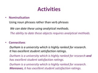 Activities 
• Nominalisation 
Using noun phrases rather than verb phrases 
We can date these using analytical methods. 
The ability to date these objects requires analytical methods. 
• Connectives 
Durham is a university which is highly ranked for research. 
It has excellent student satisfaction ratings. 
Durham is a university which is highly ranked for research and 
has excellent student satisfaction ratings. 
Durham is a university which is highly ranked for research. 
Moreover, it has excellent student satisfaction ratings. 
 