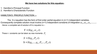 We have two solutions for this equation-
1. Hamilton’s Principal Function
2. Hamilton’s Characteristic Function
HAMILTON’S PRICIPLE FUNCTION :--
The H-J equation has the form of first order partial equation in (n+1) independent variables.
Consequently complete solution must involve (n+1) independent constants of integration ........
,
, 3
2
1 


Hence a complete set of solution of H-J equation is –
)
,
,...,
,
,...,
(
S
)
,
,
(
)
,
,
(
F
1
1 t
P
P
q
q
S
t
P
q
S
S
t
q
S
n
n
j
j
j
j


 
These n constants can be taken as new momenta j
P
 