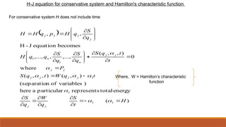 H-J equation for conservative system and Hamilton's characteristic function
For conservative system H does not include time
 
)
(
energy
total
represents
particular
a
here
)
variables
of
n
(separatio
)
,
(
)
,
,
(
where
0
)
,
,
(
,...,
,
,...,
becomes
equation
J
-
H
,
,
1
1
1
1
1
1
H
t
S
q
W
q
S
t
q
W
t
q
S
P
t
t
q
S
q
S
q
S
q
q
H
q
S
q
H
p
q
H
H
j
j
j
j
j
j
j
j
j
j
n
n
j
j
j
j

















































Where, W = Hamilton’s characteristic
function
 