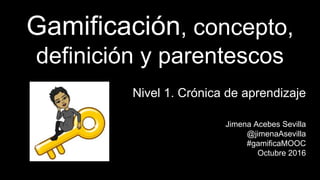 Gamificación, concepto,
definición y parentescos
Nivel 1. Crónica de aprendizaje
Jimena Acebes Sevilla
@jimenaAsevilla
#gamificaMOOC
Octubre 2016
 
