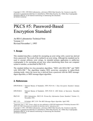 Copyright © 1991–1993 RSA Laboratories, a division of RSA Data Security, Inc. License to copy this
document is granted provided that it is identified as "RSA Data Security, Inc. Public-Key Cryptography
Standards (PKCS)" in all material mentioning or referencing this document.
003-903020-150-000-000
PKCS #5: Password-Based
Encryption Standard
An RSA Laboratories Technical Note
Version 1.5
Revised November 1, 1993*
1. Scope
This standard describes a method for encrypting an octet string with a secret key derived
from a password. The result of the method is an octet string. Although the standard can be
used to encrypt arbitrary octet strings, its intended primary application to public-key
cryptography is for encrypting private keys when transferring them from one computer
system to another, as described in PKCS #8.
The standard defines two key-encryption algorithms: "MD2 with DES-CBC" and "MD5
with DES-CBC." The algorithms employ DES secret-key encryption in cipher-block
chaining mode, where the secret key is derived from a password with the MD2 message-
digest algorithm, or MD5 message-digest algorithm.
2. References
FIPS PUB 46–1 National Bureau of Standards. FIPS PUB 46–1: Data Encryption Standard. January
1988.
FIPS PUB 81 National Bureau of Standards. FIPS PUB 81: DES Modes of Operation. December
1980.
PKCS #8 RSA Laboratories. PKCS #8: Private-Key Information Syntax Standard. Version 1.2,
November 1993.
RFC 1319 B. Kaliski. RFC 1319: The MD2 Message-Digest Algorithm. April 1992.
*Supersedes June 3, 1991 version, which was also published as NIST/OSI Implementors' Workshop document SEC-
SIG-91-20. PKCS documents are available by electronic mail to <pkcs@rsa.com>.
Copyright © 1991–1993 RSA Laboratories, a division of RSA Data Security, Inc. License to copy this
document is granted provided that it is identified as "RSA Data Security, Inc. Public-Key Cryptography
Standards (PKCS)" in all material mentioning or referencing this document.
003-903020-150-000-000
 