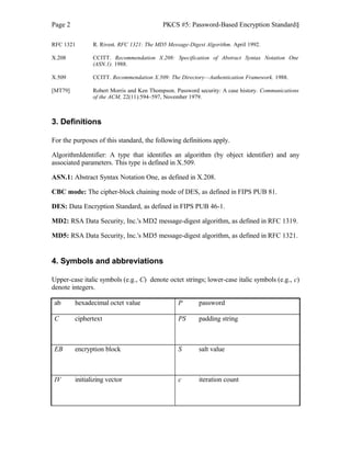 Page 2 PKCS #5: Password-Based Encryption Standard§
RFC 1321 R. Rivest. RFC 1321: The MD5 Message-Digest Algorithm. April 1992.
X.208 CCITT. Recommendation X.208: Specification of Abstract Syntax Notation One
(ASN.1). 1988.
X.509 CCITT. Recommendation X.509: The Directory—Authentication Framework. 1988.
[MT79] Robert Morris and Ken Thompson. Password security: A case history. Communications
of the ACM, 22(11):594–597, November 1979.
3. Definitions
For the purposes of this standard, the following definitions apply.
AlgorithmIdentifier: A type that identifies an algorithm (by object identifier) and any
associated parameters. This type is defined in X.509.
ASN.1: Abstract Syntax Notation One, as defined in X.208.
CBC mode: The cipher-block chaining mode of DES, as defined in FIPS PUB 81.
DES: Data Encryption Standard, as defined in FIPS PUB 46-1.
MD2: RSA Data Security, Inc.'s MD2 message-digest algorithm, as defined in RFC 1319.
MD5: RSA Data Security, Inc.'s MD5 message-digest algorithm, as defined in RFC 1321.
4. Symbols and abbreviations
Upper-case italic symbols (e.g., C) denote octet strings; lower-case italic symbols (e.g., c)
denote integers.
ab hexadecimal octet value P password
C ciphertext PS padding string
EB encryption block S salt value
IV initializing vector c iteration count
 