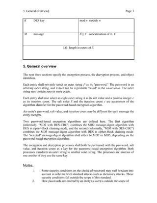 5. General overview§ Page 3
K DES key mod n modulo n
M message X || Y concatenation of X, Y
||X|| length in octets of X
5. General overview
The next three sections specify the encryption process, the decryption process, and object
identifiers.
Each entity shall privately select an octet string P as its "password." The password is an
arbitrary octet string, and it need not be a printable "word" in the usual sense. The octet
string may contain zero or more octets.
Each entity shall also select an eight-octet string S as its salt value and a positive integer c
as its iteration count. The salt value S and the iteration count c are parameters of the
algorithm identifier for the password-based encryption algorithm.
An entity's password, salt value, and iteration count may be different for each message the
entity encrypts.
Two password-based encryption algorithms are defined here. The first algorithm
(informally, "MD2 with DES-CBC") combines the MD2 message-digest algorithm with
DES in cipher-block chaining mode, and the second (informally, "MD5 with DES-CBC")
combines the MD5 message-digest algorithm with DES in cipher-block chaining mode.
The "selected" message-digest algorithm shall either be MD2 or MD5, depending on the
password-based encryption algorithm.
The encryption and decryption processes shall both be performed with the password, salt
value, and iteration count as a key for the password-based encryption algorithm. Both
processes transform an octet string to another octet string. The processes are inverses of
one another if they use the same key.
Notes.
1. Some security conditions on the choice of password may well be taken into
account in order to deter standard attacks such as dictionary attacks. These
security conditions fall outside the scope of this standard.
2. How passwords are entered by an entity (a user) is outside the scope of
 
