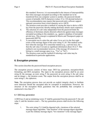 Page 4 PKCS #5: Password-Based Encryption Standard§
this standard. However, it is recommended in the interest of interoperability
that when messages encrypted according to this standard are to be
transferred from one computer system to another, the password should
consist of printable ASCII characters (values 32 to 126 decimal inclusive).
This recommendation may require that password-entry software support
optional conversion from a local character set to ASCII.
3. The iteration count provides a method of varying the time to derive a DES
key from the password, thereby making dictionary attacks more expensive.
4. The selection of a salt value independent from the password limits the
efficiency of dictionary attacks directed collectively against many messages
encrypted according to this standard, e.g., against a database of encrypted
private keys. This concept is explained in Morris and Thompson's paper on
passwords [MT79].
5. A convenient way to select the salt value S is to set it to the first eight
octets of the message digest of the octet string P || M. This method works
best when the message M is somewhat random (e.g., a private key), for
then the salt value S reveals no significant information about M or P. This
method is not recommended, however, if the message M is known to
belong to a small message space (e.g., "Yes" or "No").
6. The iteration count and the method of selecting a salt value may be
standardized in particular applications.
6. Encryption process
This section describes the password-based encryption process.
The encryption process consists of three steps: DES key generation, encryption-block
formatting, and DES encryption. The input to the encryption process shall be an octet
string M, the message; an octet string P, the password; an octet string S, the salt value;
and an integer c, the iteration count. The output from the encryption process shall be an
octet string C, the ciphertext.
Note. The encryption process does not provide an explicit integrity check to facilitate
error detection should the encrypted data be corrupted in transmission. However, the
structure of the encryption block guarantees that the probability that corruption is
undetected is less than 2-8.
6.1 DES key generation
A DES key K and an initializing vector IV shall be generated from the password P, the salt
value S, and the iteration count c. The key generation process shall involve the following
steps:
1. The octet string P || S shall be digested with c iterations of the selected
message-digest algorithm. "One iteration" of the message-digest algorithm
is just the ordinary message digest; "two iterations" is the message digest
 