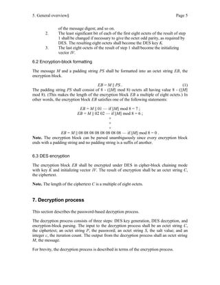 5. General overview§ Page 5
of the message digest; and so on.
2. The least significant bit of each of the first eight octets of the result of step
1 shall be changed if necessary to give the octet odd parity, as required by
DES. The resulting eight octets shall become the DES key K.
3. The last eight octets of the result of step 1 shall become the initializing
vector IV.
6.2 Encryption-block formatting
The message M and a padding string PS shall be formatted into an octet string EB, the
encryption block.
EB = M || PS . (1)
The padding string PS shall consist of 8 - (||M|| mod 8) octets all having value 8 - (||M||
mod 8). (This makes the length of the encryption block EB a multiple of eight octets.) In
other words, the encryption block EB satisfies one of the following statements:
EB = M || 01 — if ||M|| mod 8 = 7 ;
EB = M || 02 02 — if ||M|| mod 8 = 6 ;
×
×
×
EB = M || 08 08 08 08 08 08 08 08 — if ||M|| mod 8 = 0 .
Note. The encryption block can be parsed unambiguously since every encryption block
ends with a padding string and no padding string is a suffix of another.
6.3 DES encryption
The encryption block EB shall be encrypted under DES in cipher-block chaining mode
with key K and initializing vector IV. The result of encryption shall be an octet string C,
the ciphertext.
Note. The length of the ciphertext C is a multiple of eight octets.
7. Decryption process
This section describes the password-based decryption process.
The decryption process consists of three steps: DES key generation, DES decryption, and
encryption-block parsing. The input to the decryption process shall be an octet string C,
the ciphertext; an octet string P, the password; an octet string S, the salt value; and an
integer c, the iteration count. The output from the decryption process shall an octet string
M, the message.
For brevity, the decryption process is described in terms of the encryption process.
 