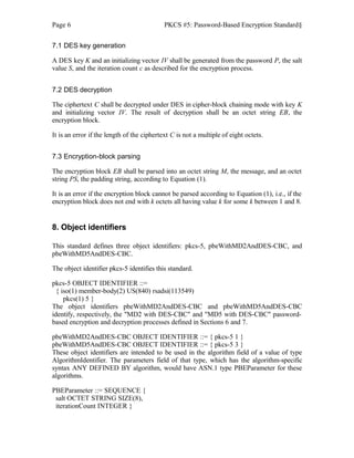 Page 6 PKCS #5: Password-Based Encryption Standard§
7.1 DES key generation
A DES key K and an initializing vector IV shall be generated from the password P, the salt
value S, and the iteration count c as described for the encryption process.
7.2 DES decryption
The ciphertext C shall be decrypted under DES in cipher-block chaining mode with key K
and initializing vector IV. The result of decryption shall be an octet string EB, the
encryption block.
It is an error if the length of the ciphertext C is not a multiple of eight octets.
7.3 Encryption-block parsing
The encryption block EB shall be parsed into an octet string M, the message, and an octet
string PS, the padding string, according to Equation (1).
It is an error if the encryption block cannot be parsed according to Equation (1), i.e., if the
encryption block does not end with k octets all having value k for some k between 1 and 8.
8. Object identifiers
This standard defines three object identifiers: pkcs-5, pbeWithMD2AndDES-CBC, and
pbeWithMD5AndDES-CBC.
The object identifier pkcs-5 identifies this standard.
pkcs-5 OBJECT IDENTIFIER ::=
{ iso(1) member-body(2) US(840) rsadsi(113549)
pkcs(1) 5 }
The object identifiers pbeWithMD2AndDES-CBC and pbeWithMD5AndDES-CBC
identify, respectively, the "MD2 with DES-CBC" and "MD5 with DES-CBC" password-
based encryption and decryption processes defined in Sections 6 and 7.
pbeWithMD2AndDES-CBC OBJECT IDENTIFIER ::= { pkcs-5 1 }
pbeWithMD5AndDES-CBC OBJECT IDENTIFIER ::= { pkcs-5 3 }
These object identifiers are intended to be used in the algorithm field of a value of type
AlgorithmIdentifier. The parameters field of that type, which has the algorithm-specific
syntax ANY DEFINED BY algorithm, would have ASN.1 type PBEParameter for these
algorithms.
PBEParameter ::= SEQUENCE {
salt OCTET STRING SIZE(8),
iterationCount INTEGER }
 