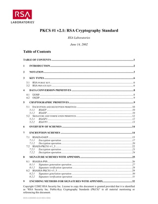 PKCS #1 v2.1: RSA Cryptography Standard
                                                                RSA Laboratories

                                                                   June 14, 2002

Table of Contents

TABLE OF CONTENTS ..............................................................................................................................1

1       INTRODUCTION................................................................................................................................2

2       NOTATION..........................................................................................................................................3

3       KEY TYPES .........................................................................................................................................6
    3.1     RSA PUBLIC KEY................................................................................................................................6
    3.2     RSA PRIVATE KEY..............................................................................................................................6
4       DATA CONVERSION PRIMITIVES ...............................................................................................8
    4.1     I2OSP ................................................................................................................................................8
    4.2     OS2IP ................................................................................................................................................9
5       CRYPTOGRAPHIC PRIMITIVES ...................................................................................................9
    5.1 ENCRYPTION AND DECRYPTION PRIMITIVES .....................................................................................10
       5.1.1 RSAEP ...................................................................................................................................10
       5.1.2 RSADP ...................................................................................................................................10
    5.2 SIGNATURE AND VERIFICATION PRIMITIVES ......................................................................................12
       5.2.1 RSASP1..................................................................................................................................12
       5.2.2 RSAVP1 .................................................................................................................................13
6       OVERVIEW OF SCHEMES ............................................................................................................14

7       ENCRYPTION SCHEMES ..............................................................................................................14
    7.1 RSAES-OAEP.................................................................................................................................15
       7.1.1 Encryption operation .............................................................................................................17
       7.1.2 Decryption operation.............................................................................................................20
    7.2 RSAES-PKCS1-V1_5......................................................................................................................22
       7.2.1 Encryption operation .............................................................................................................23
       7.2.2 Decryption operation.............................................................................................................24
8       SIGNATURE SCHEMES WITH APPENDIX ................................................................................25
    8.1 RSASSA-PSS ..................................................................................................................................26
       8.1.1 Signature generation operation .............................................................................................27
       8.1.2 Signature verification operation ............................................................................................28
    8.2 RSASSA-PKCS1-V1_5 ...................................................................................................................29
       8.2.1 Signature generation operation .............................................................................................30
       8.2.2 Signature verification operation ............................................................................................31
9       ENCODING METHODS FOR SIGNATURES WITH APPENDIX.............................................32
Copyright ©2002 RSA Security Inc. License to copy this document is granted provided that it is identified
as “RSA Security Inc. Public-Key Cryptography Standards (PKCS)” in all material mentioning or
referencing this document.

003-100000-210-001-000
 