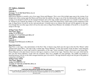 49
Jati: Sadava – Sampurna
Vadi: P
Samvadi: S
Swarupa: ‘N r G M P M d P M G r G r S
Raga Information:
Raga Puriya Dhanasri is actually a mix of two ragas, Puriya and Dhanasri. This is one of the twilight ragas sung in the evening. Even
though most of the evening ragas like Marwa and Puriya lack the stability, this raga is one of the rare harmonically stable ragas in the
evening. Even though Sa and Pa are the strongest harmonic pair in this raga, another noteworthy pair is to consider is that of Ga and
Ni. Whenever Ga is played, the shadow of Ni comes. This actually comes from Raga Puriya, which makes up the component of this
raga. In Raga Puriya, Ga and Ni are the vadi-samvadi pair. It should come as no surprise that this pair will be apparent in this raga.
Even though there are other ragas which will use the same notes as Raga Puriya Dhanasri, the multiplex of Sa and Pa vs. Ga and Ni is
unique to this raga.

43.Raga Name: Purvi
That Name: Purvi
Aroha: N r G M d N S’
Avaroha: S’ r’ N d P M G m G M G r S’
Jati: Sadava – Sampurna
Vadi: G
Samvadi: N
Swarupa: P d P M G m G r G M G r S

Raga Information:
Raga Purvi, a rare raga, is the representative of the Purvi That. A famous song which uses this raga is from the film “Meera” called
“Karuna Suno Syam More.” The raga is like a similar raga “Puriya Dhanasri.” In fact, the inventor of the ten thats, Visnu Narayana
Bhatkhande, debated on which raga would be representative of the raga “which resembles Yaman with komal re and komal dha.”
Puriya Dhanasri is the ideal choice; however, that raga is created as a result of two ragas. Therefore, Purvi was used, which had the
flow just like Puriya Dhanasri, except with one exception: there was a shuddha ma used sparingly. The suddha ma produces a
haunting harmony with Sa, as the other strongest harmonic pair is Ga with Ni. The raga should be sung in the first part of the prahar in
conjunction with Raga Sri.
44.Raga Name: Sohini
That Name: Marwa
Aroha: S G M D N S' r' S'
Avaroha: S' N D N D, G M D M G M G r S
Jati: Sadava – Sadava
UNDERSTANDING INDIAN CLASSICAL MUSIC          pdfMachine
                       A pdf writer that produces quality PDF files with ease!
PRABIRquality PDF files in seconds and preserve the integrity of your original documents. Compatible across
 Produce
         DATTA                                                                                                       Page 49 of 87
      nearly all Windows platforms, if you can print from a windows application you can use pdfMachine.
                                                Get yours now!
 