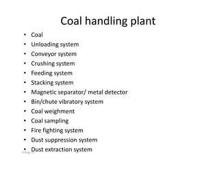 Coal handling plant
• Coal
• Unloading system
• Conveyor system
• Crushing system
• Feeding system
• Stacking system• Stacking system
• Magnetic separator/ metal detector
• Bin/chute vibratory system
• Coal weighment
• Coal sampling
• Fire fighting system
• Dust suppression system
• Dust extraction system4-Aug-13
 