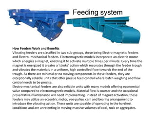 How Feeders Work and Benefits
Vibrating feeders are classified in two sub-groups, these being Electro-magnetic feeders
and Electro- mechanical feeders. Electromagnetic models incorporate an electric motor
which energies a magnet, enabling it to activate multiple times per minute. Every time the
Feeding system
which energies a magnet, enabling it to activate multiple times per minute. Every time the
magnet is energized it creates a 'stroke' action which resonates through the feeder trough
and vibrates the materials in a uniform, high controlled flow towards the end of the
trough. As there are minimal or no moving components in these feeders, they are
exceptionally reliable units that offer precise feed control where batch weighing and flow
control needs to be precise.
Electro-mechanical feeders are also reliable units with many models offering economical
value compared to electromagnetic models. Material flow is courser and the occasional
preventative maintenance will need implementing. Instead of magnet activation, these
feeders may utilize an eccentric motor, vee-pulley, cam and bearing arrangement to
introduce the vibrating action. These units are capable of operating in the harshest
conditions and are unrelenting in moving massive volumes of coal, rock or aggregates.4-Aug-13
 