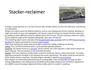 A stacker usually operates on a rail-like structure with movable wheels, but the main operation is performed
on a fixed place.
Stackers are used to stack into different patterns, such as cone stacking and chevron stacking. Stacking in a
single cone tends to cause size segregation, with coarser material moving out towards the base. Raw cone
ply stacking is when additional cones are added next to the first cone. Chevron stacking is when the stacker
Stacker-reclaimer
ply stacking is when additional cones are added next to the first cone. Chevron stacking is when the stacker
travels along the length of the stockpile adding layer upon layer of material.
The controlling system used is typically a PLC (programmable logic controller) with an HMI (human-machine
interface) for display connected to a central control system.
Other than stacking, the stacker does three basic movements: luffing, travelling and slewing.
Luffing: This is vertical movement (that is, up & down)by hydraulic cylinders .
Travelling: The stacker moves on a rail track. All the controls are in the controller's cabin which is above the
boom conveyor. The new stackers can be controlled remotely.
Slewing: This is the movement of the stacker around its central axis (that is, rotary movement). This allows
aligning or placing the stockpile in the required area as per requirement. This works mostly by swel penion
which rotates around a swel base. This type of gear assembly is called the sun and planet.
Most stackers are electrically powered by way of a trailing cable. There are basically two types of cable
trailing: PCRD (power cord rotating drum) and CCRD (control cable rotating drum). Pendulum adjustments
are made to ensure the proper alignment of these cables while the stacker is travelling.
4-Aug-13
 