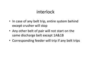 interlock
• In case of any belt trip, entire system behind
except crusher will stop
• Any other belt of pair will not start on the
same discharge belt except 1A&1Bsame discharge belt except 1A&1B
• Corresponding feeder will trip if any belt trips
 