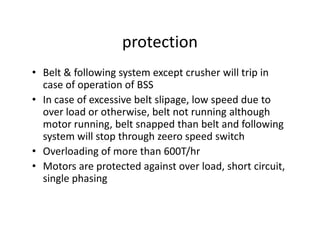 protection
• Belt & following system except crusher will trip in
case of operation of BSS
• In case of excessive belt slipage, low speed due to
over load or otherwise, belt not running although
motor running, belt snapped than belt and followingmotor running, belt snapped than belt and following
system will stop through zeero speed switch
• Overloading of more than 600T/hr
• Motors are protected against over load, short circuit,
single phasing
 