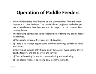 Operation of Paddle Feeders
• The Paddle Feeders feed the coal on the conveyor belt from the Track
hopper at a controlled rate. The paddle blades projected in the hopper
slot scoop the coal from hoppers and discharge it on the conveyor belt
running below.
• The following points need to be checked before taking any paddle feeder
into service.into service.
• a) The paddle arms are free from any obstruction.
• b) There is no leakage at gearboxes and fluid couplings and the oil levels
are correct.
• c) There is no leakage of hydraulic oil, in the case of hydraulically driven
paddle feeders, and the oil levels are correct.
• d) The cable reeling drums for correct winding and unwinding.
• e) The paddle feeder is operating only in interlock mode.
4-Aug-13
 