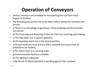 Operation of Conveyors
• Various conveyors are provided for transporting the coal from Track
hopper to Bunkers.
• The following precautions are to be taken before taking any conveyor into
service:
• a) There is no oil leakage at gearboxes / fluid couplings and the oil levels
are correct.
• b) The Discharge and Receiving chutes are free from jamming and choking.
• c) The Flap Gates are in correct positions.• c) The Flap Gates are in correct positions.
• d) All inspection doors are in the closed position.
• e) All pull-cords are reset and the EPB is released and ensure that all
protections are healthy.
• f) The Alarm Siren is in working order.
• g) Communication facility is available.
• h) The lighting is adequate.
• i) No Permit To Work (Isolation) is pending against that conveyor.
4-Aug-13
 