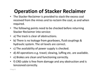 Operation of Stacker Reclaimer
• The Stacker Reclaimer is provided to stack the excess coal
received from the mines and to reclaim the coal, as and when
required.
• The following points need to be checked before returning
Stacker Reclaimer into service:
• a) The track is clear of obstructions.
• b) There is no leakage from gearboxes, fluid couplings &
hydraulic system. The oil levels are correct.
• c) The availability of power supply is checked.
• d) All operations e.g. travel; slewing, luffing etc. are available.
• e) Brakes are clean and functioning correctly.
• f) CRD cable is free from damage and any obstruction and is
tensioned correctly.
4-Aug-13
 
