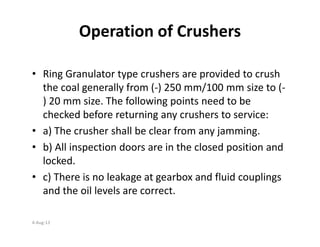 Operation of Crushers
• Ring Granulator type crushers are provided to crush
the coal generally from (-) 250 mm/100 mm size to (-
) 20 mm size. The following points need to be
checked before returning any crushers to service:
• a) The crusher shall be clear from any jamming.
• b) All inspection doors are in the closed position and
locked.
• c) There is no leakage at gearbox and fluid couplings
and the oil levels are correct.
4-Aug-13
 
