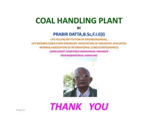 COAL HANDLING PLANT
BY
PRABIR DATTA,B.Sc,F.I.E(I)
LIFE FELLOW,INSTITUTION OF ENGINEERS(INDIA),
LIFE MEMBER,CONSULTING ENGINEERS’ ASSOCIATION OF INDIA(FIDIC AFFILIATED)
MEMBER,ASSOCIATION OF INTERNATIONAL CONSULTANTS(FRANCE)
CONSULTANT CHARTERED MECHANICAL ENGINEER
MARINE&MATERIAL HANDLING
4-Aug-13 THANK YOU
 